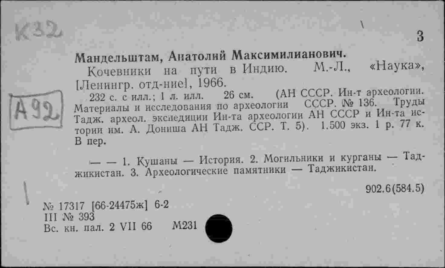 ﻿

з
Мандельштам, Анатолий Максимилианович.
Кочевники на пути в Индию. М.-Л., «Наука», —П ,Л™Г«Р«»°Т1Т™966» с». (АН СССР, и»., археолог»». '< Материалы и исследования ио археология СССР. № 136. Труды 3 Тадж. археол. экспедиции Ин-та археологии АН СССР и Ин та тории им. А. Дониша АН Тадж. ССР. Т. 5). 1.500 экз. 1 р. 77 к. В пер.
,___і Кушаны — История. 2. Могильники и курганы — Тад-
жикистан. 3. Археологические памятники — Таджикистан.
902.6(584.5)
№ 17317 [66-24475ж] 6-2
III № 393
Вс. кн. пал. 2 VII 66	М231